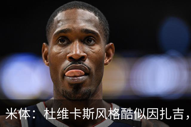 米体：杜维卡斯风格酷似因扎吉，机会主义射手特质展现得淋漓尽致