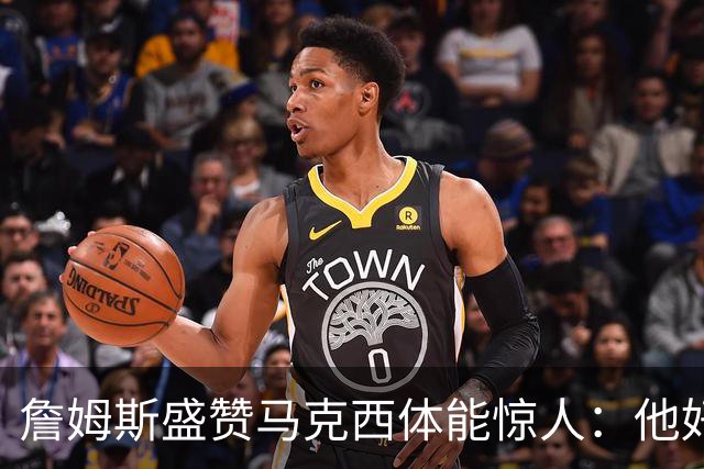 詹姆斯盛赞马克西体能惊人：他好像根本不会累